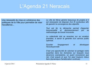 L'Agenda 21 Neracais
Une nécessité de mise en cohérence des
politiques de la Ville pour permettre de viser
l'excellence...

La ville de Nérac génère beaucoup de projets et il
est nécessaire de disposer d'un fil conducteur afin
de garantir la convergence des objectifs.
Tout est lié, la démarche permet d'apporter
transversalité
et
décloisonnement
par
sa
méthodologie de travail innovante.
La collectivité doit se recentrer sur sa vocation
première, à savoir la garantie d'un service public
optimisé.
Susciter
l'engagement
l'écocitoyenneté

et

développer

C'est une opportunité de valoriser et partager notre
expertise dans les domaines sur lesquels nous
devenons exemplaires, en ayant conscience que
rien n'est acquis et que l'on peut toujours mieux
faire (dynamique d'amélioration continue).
31janvier 2012

Présentation Agenda 21 Nérac

11

 