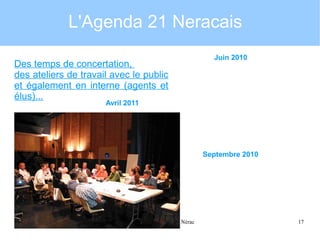 L'Agenda 21 Neracais
Des temps de concertation,
des ateliers de travail avec le public
et également en interne (agents et
élus)...

Juin 2010

Avril 2011

Septembre 2010

31janvier 2012

Présentation Agenda 21 Nérac

17

 