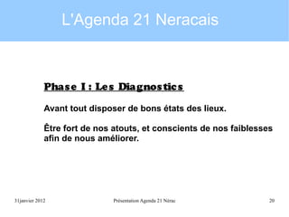 L'Agenda 21 Neracais

Phas e I : Le s Diagnos tic s
Avant tout disposer de bons états des lieux.
Être fort de nos atouts, et conscients de nos faiblesses
afin de nous améliorer.

31janvier 2012

Présentation Agenda 21 Nérac

20

 