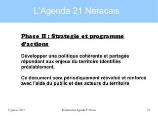 L'Agenda 21 Neracais
Phas e II : Strate gie e t programme
d'ac tions
Développer une politique cohérente et partagée
répondant aux enjeux du territoire identifiés
préalablement.
Ce document sera périodiquement réévalué et renforcé
avec l'aide du public et des acteurs du territoire

31janvier 2012

Présentation Agenda 21 Nérac

21

 