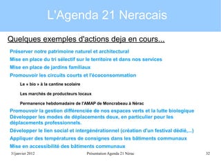 L'Agenda 21 Neracais
Quelques exemples d'actions deja en cours...
Préserver notre patrimoine naturel et architectural
Mise en place du tri sélectif sur le territoire et dans nos services
Mise en place de jardins familiaux
Promouvoir les circuits courts et l'écoconsommation
Le « bio » à la cantine scolaire
Les marchés de producteurs locaux
Permanence hebdomadaire de l'AMAP de Moncrabeau à Nérac

Promouvoir la gestion différenciée de nos espaces verts et la lutte biologique
Développer les modes de déplacements doux, en particulier pour les
déplacements professionnels.
Développer le lien social et intergénérationnel (création d'un festival dédié,...)
Appliquer des températures de consignes dans les bâtiments communaux
Mise en accessibilité des bâtiments communaux
31janvier 2012

Présentation Agenda 21 Nérac

32

 