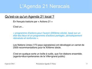 L'Agenda 21 Neracais
Qu'est-ce qu'un Agenda 21 local ?
En français traduire par « Actions 21 »
C'est un...
« programme d'actions pour l'avenir (XXIème siècle), basé sur un
état des lieux et un programme d'actions partagés, périodiquement
réévalués et renforcés ».
Les Nations Unies (173 pays signataires) ont développé un carnet de
2500 recommandations pour le XXIème siècle.
C'est en quelque sorte un boîte à outils, que l'on élabore ensemble.
(agents+élus+partenaires de la Ville+grand public)
31janvier 2012

Présentation Agenda 21 Nérac

5

 