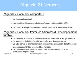 L'Agenda 21 Neracais
L'Agenda 21 local doit comporter :
●

Un diagnostic partagé

●

Une stratégie élaborée sur la base d'enjeux clairement identifiés

●

Un plan d'action pluriannuel co-construit avec les acteurs du territoire

L'Agenda 21 local doit traiter les 5 finalites du développement
durable :
●
●
●
●
●

31janvier 2012

La cohésion sociale et la solidarité entre les territoires et les générations
La protection de la biodiversité, des milieux et des ressources
La lutte contre le changement climatique et la préservation de l'atmosphère
L'épanouissement de tous les êtres humains
Un développement basé sur des modes de consommation et de
production responsables
Présentation Agenda 21 Nérac

6

 