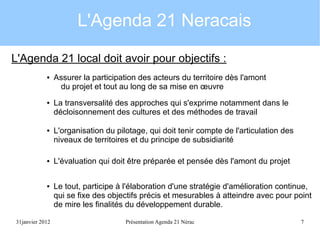 L'Agenda 21 Neracais
L'Agenda 21 local doit avoir pour objectifs :
●

●

●

●

●

31janvier 2012

Assurer la participation des acteurs du territoire dès l'amont
du projet et tout au long de sa mise en œuvre
La transversalité des approches qui s'exprime notamment dans le
décloisonnement des cultures et des méthodes de travail
L'organisation du pilotage, qui doit tenir compte de l'articulation des
niveaux de territoires et du principe de subsidiarité
L'évaluation qui doit être préparée et pensée dès l'amont du projet
Le tout, participe à l'élaboration d'une stratégie d'amélioration continue,
qui se fixe des objectifs précis et mesurables à atteindre avec pour point
de mire les finalités du développement durable.
Présentation Agenda 21 Nérac

7

 