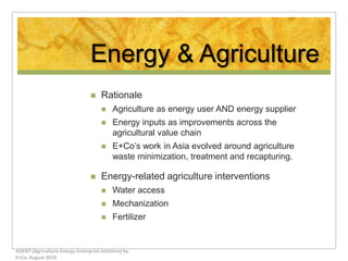 Energy & Agriculture Rationale Agriculture as energy user AND energy supplier Energy inputs as improvements across the agricultural value chain E+Co’s work in Asia evolved around agriculture waste minimization, treatment and recapturing.  Energy-related agriculture interventions Water access Mechanization Fertilizer AGENT (Agriculture-Energy-Enterprise Initiative) by E+Co, August 2010 