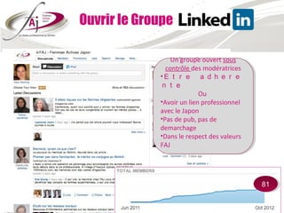 Ouvrir le Groupe

                 Un groupe ouvert sous
                  Un groupe ouvert sous
               contrôle des modératrices
                contrôle des modératrices
              Ｅｔｒｅ　ａｄｈｅｒｅ
             ••Ｅｔｒｅ　ａｄｈｅｒｅ
             ｎｔｅ　
              ｎｔｅ　
                           Ou
                            Ou
             ••Avoirun lien professionnel
              Avoir un lien professionnel
             avec le Japon
              avec le Japon
             ••Pasde pub, pas de
              Pas de pub, pas de
             demarchage
              demarchage
             ••Dansle respect des valeurs
              Dans le respect des valeurs
             FAJ
              FAJ




                                            81
                                             81
 