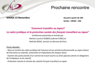 Prochaine rencontre

MARDI 13 Novembre                                                   Accueil à partir de 19h
                                                                    Soirée : 19h30 – 22h


                       "Comment travailler au Japon?
Le cadre juridique et la protection sociale des français travaillant au Japon"
                             Conférence présentée et animée par
                           Maitres Laurent DUBOIS (cabinet CVML) et
                           Nathalie BOUE, avocats au Barreau de Paris

Points abordés:
- Mise en lumière du cadre juridique de l'exercice d'une activité professionnelle au Japon (statut
de free lance ou salariat), contraintes et implications de chaque statut
- Examen des particularités d'un contrat de travail soumis au droit japonais (droits et obligations
de l'employeur et du salarié)
- Protection sociale et retraite des salariés français travaillant au Japon
 