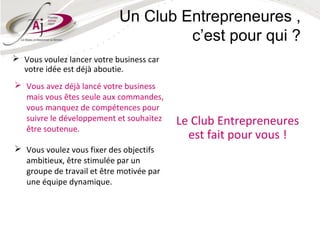 Un Club Entrepreneures ,
                                     c’est pour qui ?
 Vous voulez lancer votre business car
  votre idée est déjà aboutie.
 Vous avez déjà lancé votre business
  mais vous êtes seule aux commandes,
  vous manquez de compétences pour
  suivre le développement et souhaitez    Le Club Entrepreneures
  être soutenue.
                                            est fait pour vous !
 Vous voulez vous fixer des objectifs
  ambitieux, être stimulée par un
  groupe de travail et être motivée par
  une équipe dynamique.
 