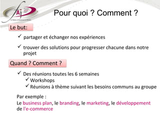 Pour quoi ? Comment ?
Le but:
    partager et échanger nos expériences
   trouver des solutions pour progresser chacune dans notre
    projet
Quand ? Comment ?
   Des réunions toutes les 6 semaines
      Workshops
      Réunions à thème suivant les besoins communs au groupe
  Par exemple :
  Le business plan, le branding, le marketing, le développement
  de l'e-commerce
 