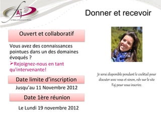 Donner et recevoir

    Ouvert et collaboratif
Vous avez des connaissances
pointues dans un des domaines
évoqués ?
Rejoignez-nous en tant
qu'intervenante!
                                   Je serai disponible pendant le cocktail pour
  Date limite d’inscription         discuter avec vous et sinon, rdv sur le site
                                               Faj pour vous inscrire.
  Jusqu’au 11 Novembre 2012
      Date 1ère réunion
   Le Lundi 19 novembre 2012
 