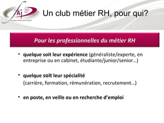 Un club métier RH, pour qui?


       Pour les professionnelles du métier RH

• quelque soit leur expérience (généraliste/experte, en
  entreprise ou en cabinet, étudiante/junior/senior…)

• quelque soit leur spécialité
  (carrière, formation, rémunération, recrutement…)

• en poste, en veille ou en recherche d’emploi
 