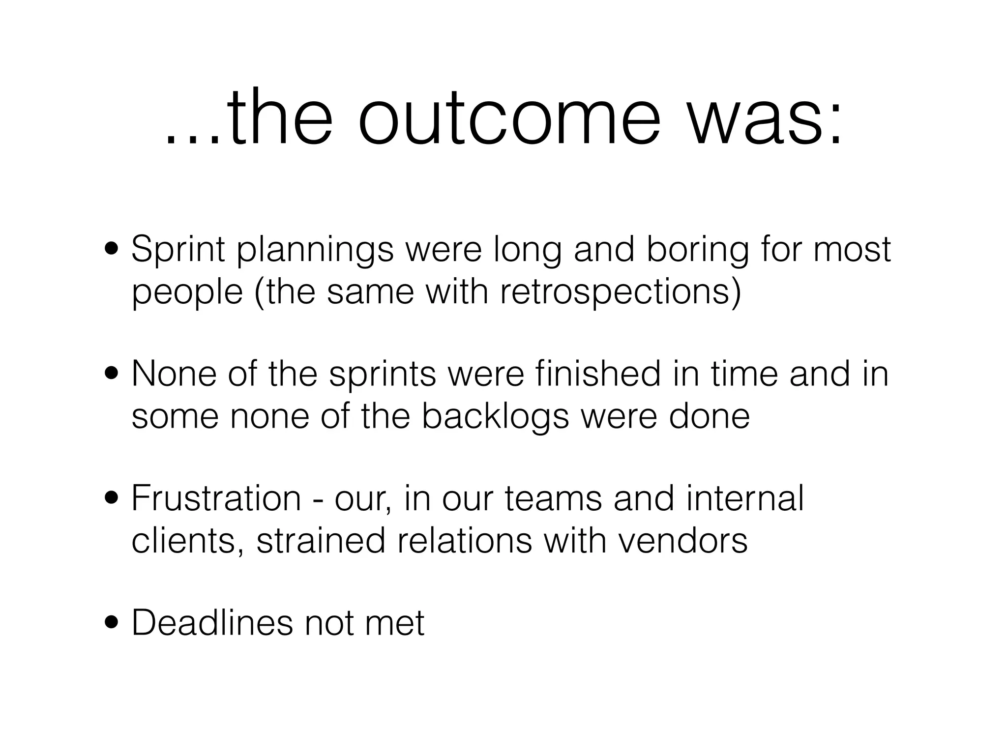 ...the outcome was:
• Sprint plannings were long and boring for most
  people (the same with retrospections)

• None of the sprints were ﬁnished in time and in
  some none of the backlogs were done

• Frustration - our, in our teams and internal
  clients, strained relations with vendors

• Deadlines not met
 