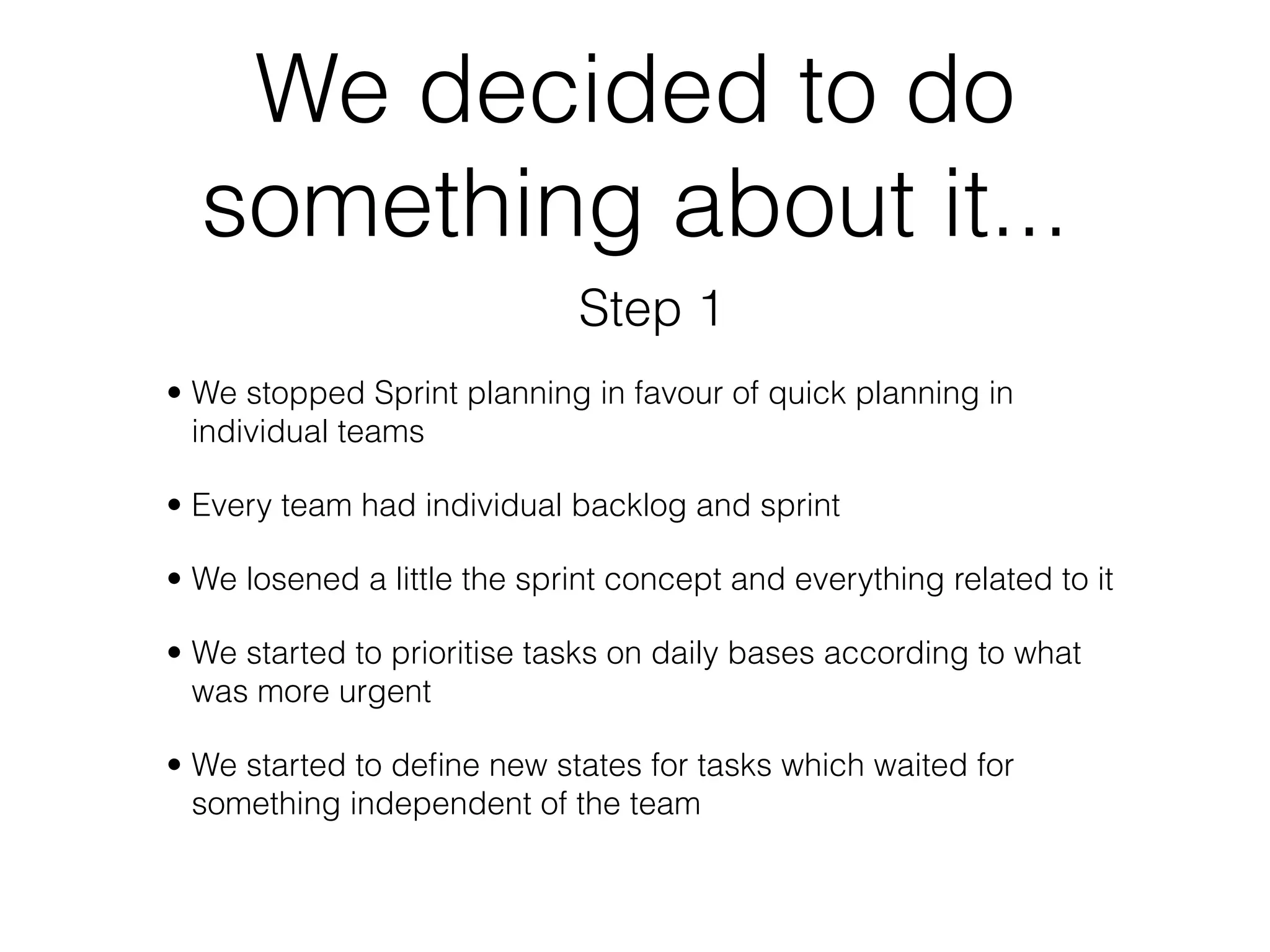 We decided to do
  something about it...
                              Step 1
• We stopped Sprint planning in favour of quick planning in
  individual teams

• Every team had individual backlog and sprint

• We losened a little the sprint concept and everything related to it

• We started to prioritise tasks on daily bases according to what
  was more urgent

• We started to deﬁne new states for tasks which waited for
  something independent of the team
 