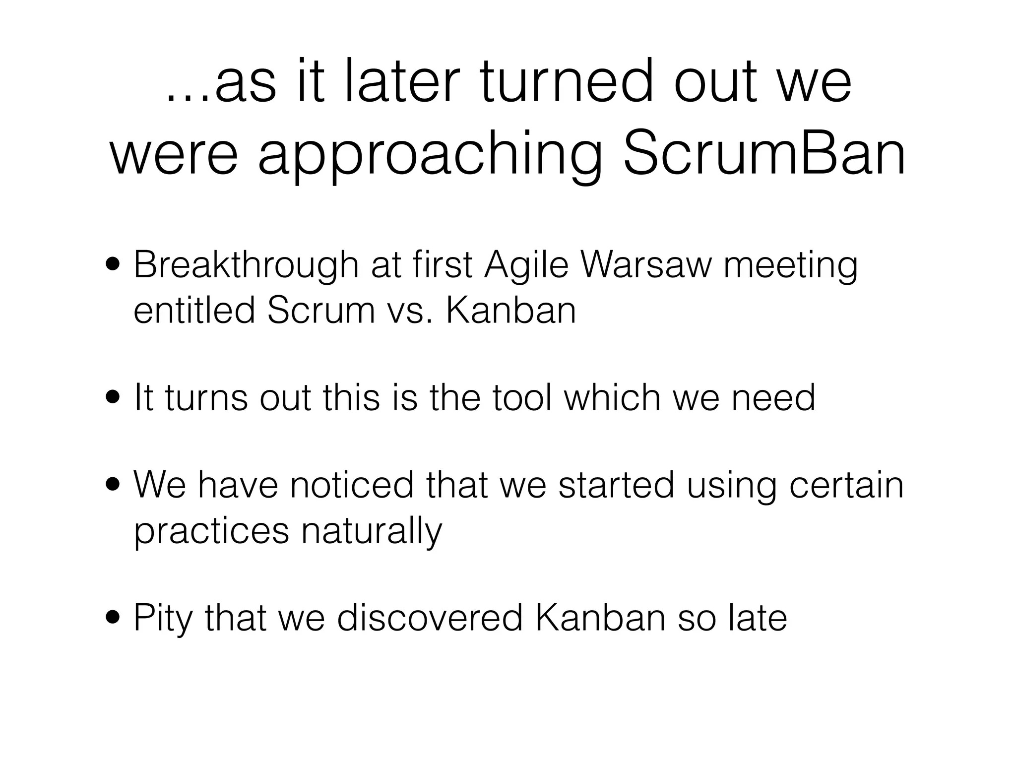 ...as it later turned out we
were approaching ScrumBan
• Breakthrough at ﬁrst Agile Warsaw meeting
  entitled Scrum vs. Kanban

• It turns out this is the tool which we need

• We have noticed that we started using certain
  practices naturally

• Pity that we discovered Kanban so late
 