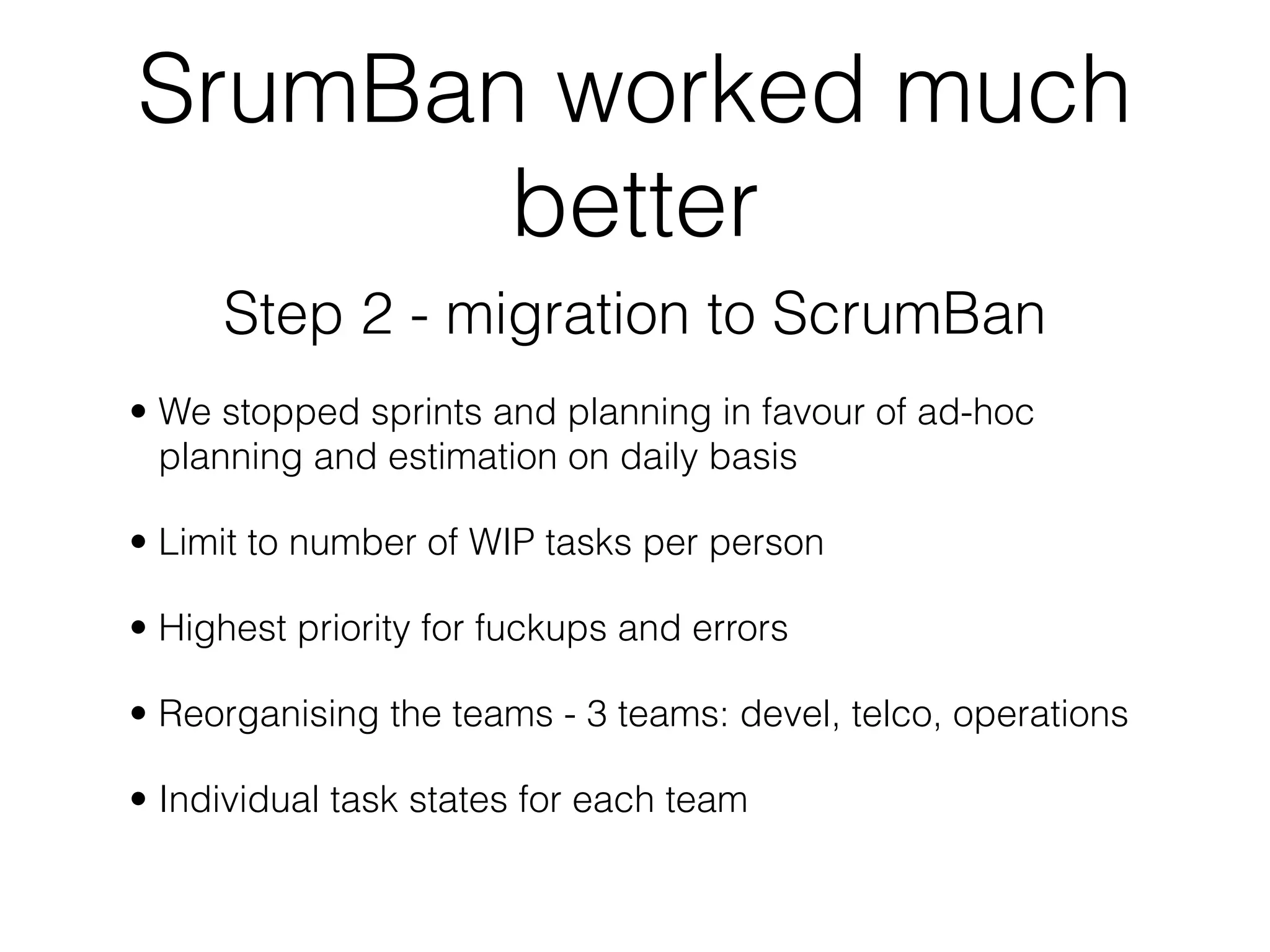 SrumBan worked much
       better
     Step 2 - migration to ScrumBan
• We stopped sprints and planning in favour of ad-hoc
  planning and estimation on daily basis

• Limit to number of WIP tasks per person

• Highest priority for fuckups and errors

• Reorganising the teams - 3 teams: devel, telco, operations

• Individual task states for each team
 