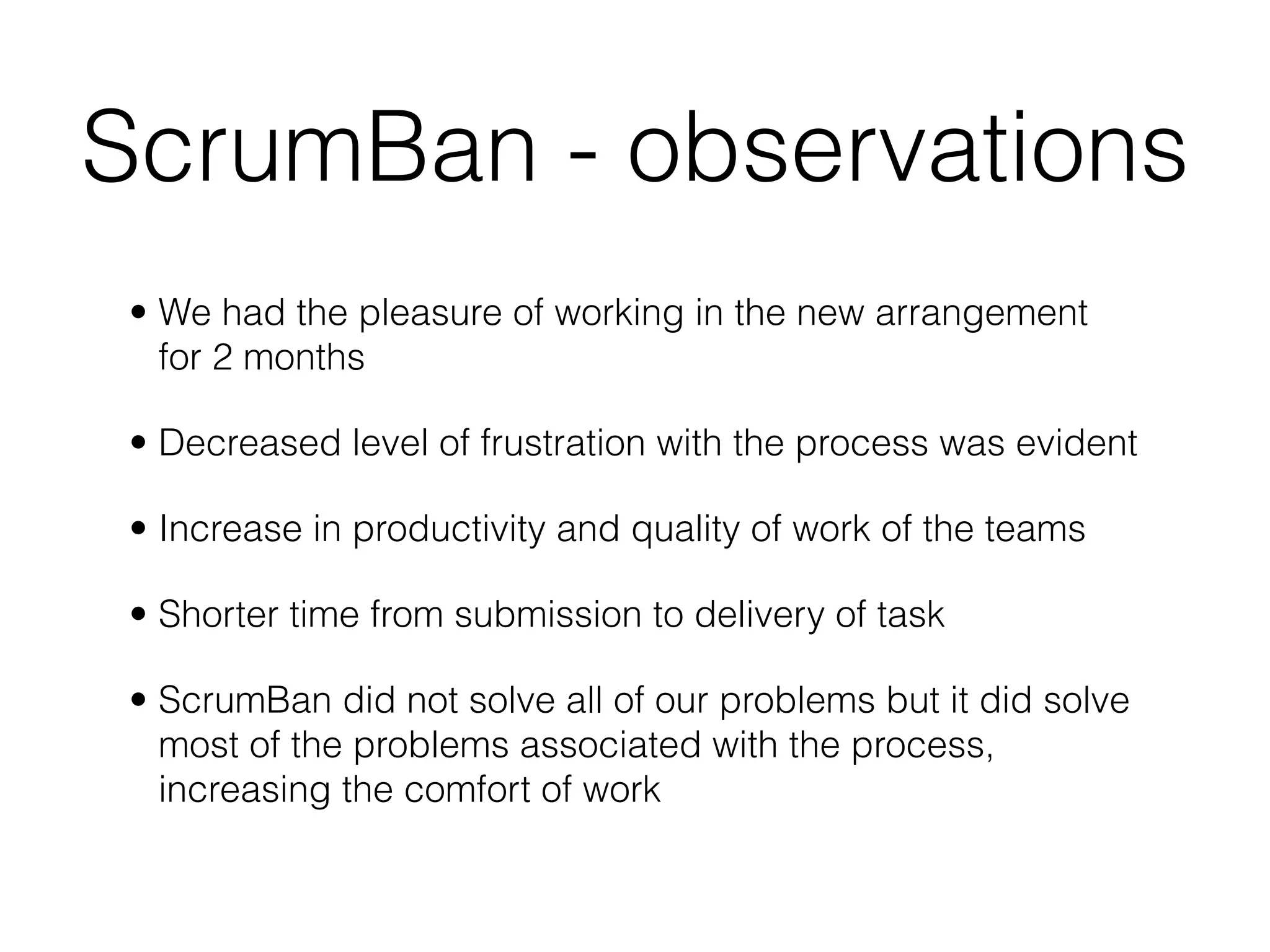 ScrumBan - observations
• We had the pleasure of working in the new arrangement
  for 2 months

• Decreased level of frustration with the process was evident

• Increase in productivity and quality of work of the teams

• Shorter time from submission to delivery of task

• ScrumBan did not solve all of our problems but it did solve
  most of the problems associated with the process,
  increasing the comfort of work
 