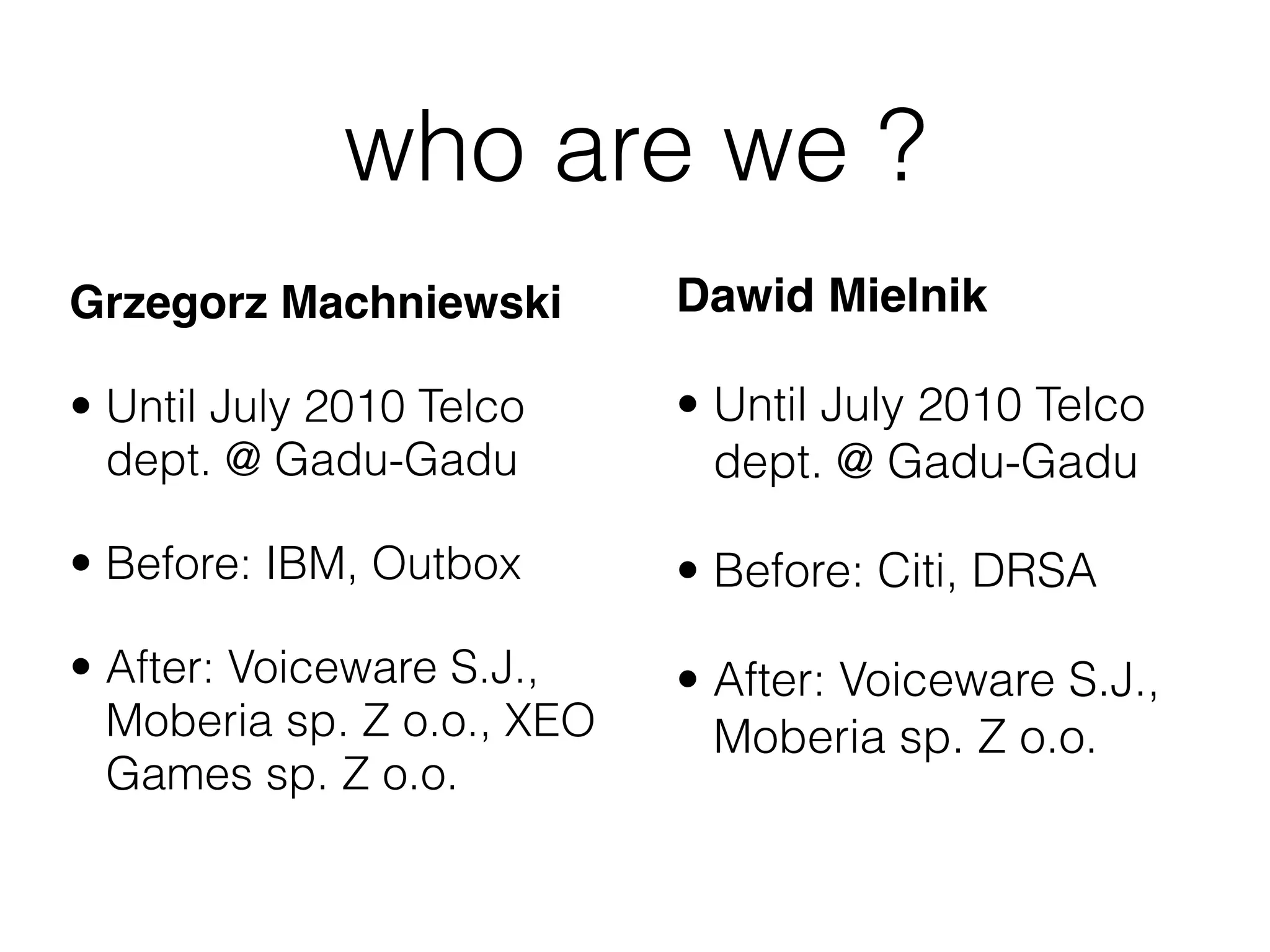who are we ?
Grzegorz Machniewski        Dawid Mielnik

• Until July 2010 Telco     • Until July 2010 Telco
  dept. @ Gadu-Gadu           dept. @ Gadu-Gadu

• Before: IBM, Outbox       • Before: Citi, DRSA

• After: Voiceware S.J.,    • After: Voiceware S.J.,
  Moberia sp. Z o.o., XEO     Moberia sp. Z o.o.
  Games sp. Z o.o.
 