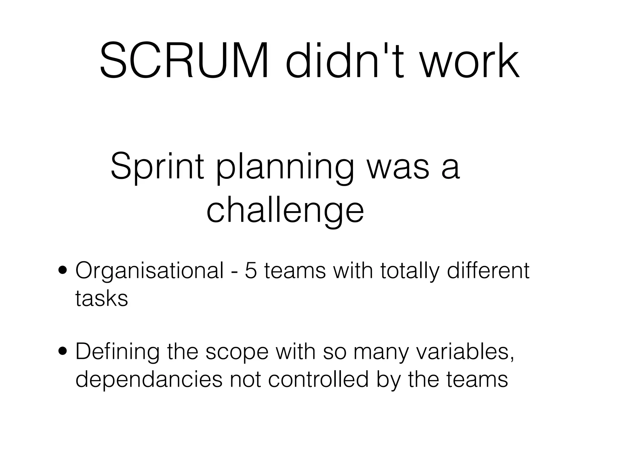 SCRUM didn't work

     Sprint planning was a
           challenge
• Organisational - 5 teams with totally different
  tasks

• Deﬁning the scope with so many variables,
  dependancies not controlled by the teams
 