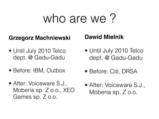who are we ?
Grzegorz Machniewski        Dawid Mielnik

• Until July 2010 Telco     • Until July 2010 Telco
  dept. @ Gadu...