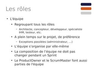 Les rôles
●
    L'équipe
    ●
        Regroupant tous les rôles
        –   Architecte, concepteur, développeur, spécialiste
            IHM, testeur, etc.
    ●
        A plein temps sur le projet, de préférence
        –   Exceptions possibles (administrateur, …)
    ●
        L’équipe s’organise par elle-même
    ●
        La composition de l’équipe ne doit pas
        changer pendant un Sprint
    ●
        Le ProductOwner et le ScrumMaster font aussi
        parties de l'équipe
 