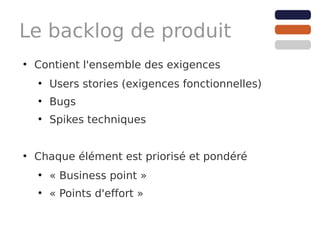 Le backlog de produit
●
    Contient l'ensemble des exigences
    ●
        Users stories (exigences fonctionnelles)
    ●
        Bugs
    ●
        Spikes techniques


●
    Chaque élément est priorisé et pondéré
    ●
        « Business point »
    ●
        « Points d'effort »
 