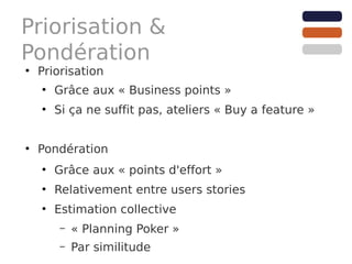Priorisation &
Pondération
●
    Priorisation
    ●
        Grâce aux « Business points »
    ●
        Si ça ne suffit pas, ateliers « Buy a feature »


●
    Pondération
    ●
        Grâce aux « points d'effort »
    ●
        Relativement entre users stories
    ●
        Estimation collective
         –   « Planning Poker »
         –   Par similitude
 