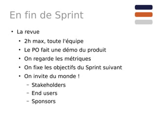 En fin de Sprint
●
    La revue
    ●
        2h max, toute l'équipe
    ●
        Le PO fait une démo du produit
    ●
        On regarde les métriques
    ●
        On fixe les objectifs du Sprint suivant
    ●
        On invite du monde !
        –   Stakeholders
        –   End users
        –   Sponsors
 