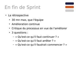 En fin de Sprint
●
    La rétrospective
    ●
        30 mn max, que l'équipe
    ●
        Amélioration continue
    ●
        Critique du processus en vue de l'améliorer
    ●
        3 questions :
        –   « Qu'est-ce qu'il faut continuer ? »
        –   « Qu'est-ce qu'il faut arrêter ? »
        –   « Qu'est-ce qu'il faudrait commencer ? »
 