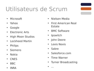 Utilisateurs de Scrum
●
    Microsoft           ●
                            Nielsen Media
●
    Yahoo               ●
                            First American Real
                            Estate
●
    Google
                        ●
                            BMC Software
●
    Electronic Arts
                        ●
                            Ipswitch
●
    High Moon Studios
                        ●
                            John Deere
●
    Lockheed Martin
                        ●
                            Lexis Nexis
●
    Philips
                        ●
                            Sabre
●
    Siemens
                        ●
                            Salesforce.com
●
    Nokia
                        ●
                            Time Warner
●
    CNES
                        ●
                            Turner Broadcasting
●
    BBC
                        ●
                            ...
●
    INRA
 