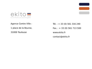 Agence Centre Ville :   Tél. : + 33 (0) 561 316 240
1 place de la Bourse,   Fax. : + 33 (0) 561 713 500
31000 Toulouse          www.ekito.fr

                        contact@ekito.fr
 