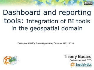 Dashboard and reporting
tools: Integration of BI tools
in the geospatial domain
Thierry Badard
Co-founder and CTO
Colloque AGMQ, Saint-Hyacinthe, October 19th
, 2010.
 