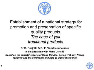 1
Establishment of a national strategy for
promotion and preservation of specific
quality products
The case of yak
traditional products
Dr D. Barjolle & Dr E. Vandecandelaere
In collaboration with Marie Dervillé
Based on the experts’ reports of Marie Dervillé, Sonam Tobgay, Nedup
Tshering and the comments and help of Jigme Wangchuk
 
