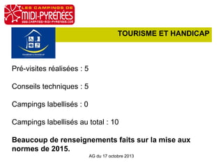 TOURISME ET HANDICAP

Pré-visites réalisées : 5
Conseils techniques : 5
Campings labellisés : 0
Campings labellisés au total : 10
Beaucoup de renseignements faits sur la mise aux
normes de 2015.
AG du 17 octobre 2013

 