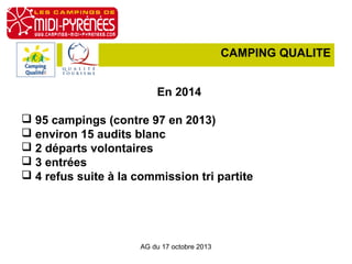 CAMPING QUALITE
En 2014
 95 campings (contre 97 en 2013)
 environ 15 audits blanc
 2 départs volontaires
 3 entrées
 4 refus suite à la commission tri partite

AG du 17 octobre 2013

 