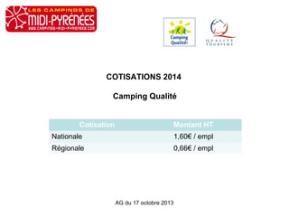 COTISATIONS 2014
Camping Qualité
Cotisation

Montant HT

Nationale

1,60€ / empl

Régionale

0,66€ / empl

AG du 17 octobre 2013

 