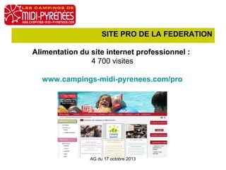 SITE PRO DE LA FEDERATION
Alimentation du site internet professionnel :
4 700 visites
www.campings-midi-pyrenees.com/pro

AG du 17 octobre 2013

 