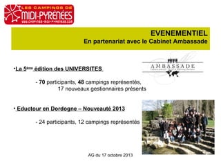 EVENEMENTIEL
En partenariat avec le Cabinet Ambassade

•La 5ème édition des UNIVERSITES
- 70 participants, 48 campings représentés,
17 nouveaux gestionnaires présents
• Eductour en Dordogne – Nouveauté 2013
- 24 participants, 12 campings représentés

AG du 17 octobre 2013

 