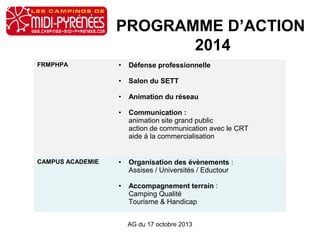 PROGRAMME D’ACTION
2014
FRMPHPA • Défense professionnelle
• Salon du SETT
• Animation du réseau
• Communication :
animation site grand public
action de communication avec le CRT
aide à la commercialisation
CAMPUS ACADEMIE • Organisation des évènements :
Assises / Universités / Eductour
• Accompagnement terrain :
Camping Qualité
Tourisme & Handicap
AG du 17 octobre 2013
 