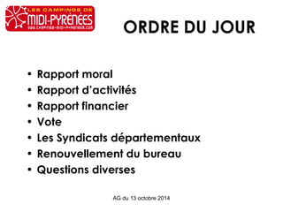 ORDRE DU JOUR 
• Rapport moral 
• Rapport d’activités 
• Rapport financier 
• Vote 
• Les Syndicats départementaux 
• Renouvellement du bureau 
• Questions diverses 
AG du 13 octobre 2014 
 