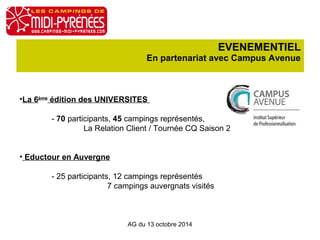 EVENEMENTIEL 
En partenariat avec Campus Avenue 
•La 6ème édition des UNIVERSITES 
- 70 participants, 45 campings représentés, 
La Relation Client / Tournée CQ Saison 2 
• Eductour en Auvergne 
- 25 participants, 12 campings représentés 
7 campings auvergnats visités 
AG du 13 octobre 2014 
 