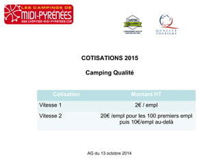 COTISATIONS 2015 
Camping Qualité 
Cotisation Montant HT 
Vitesse 1 2€ / empl 
Vitesse 2 20€ /empl pour les 100 premiers empl 
puis 10€/empl au-delà 
AG du 13 octobre 2014 
 