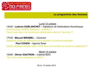 Le programme des Assises 
Lundi 13 octobre 
14h30 : Ludovic DUBLANCHET – Agitateurs de Destinations Numériques 
Couchsurfing, AirBnB, Blablacar…Kesako ? 
Faut-il avoir peur de l’économie collaborative dans le Tourisme ? 
17h30 : Manuel MIRABEL – Ctoutvert 
Quelques pistes de réflexions pour aborder sa commercialisation 
Paul COHEN – Agence Rose 
Quelle stratégie adopter dans l’HPA face à la montée du tourisme collaboratif ? 
Mardi 14 octobre 
10h00 : Olivier GAUTRON – Cabinet BDO 
Que vaut votre entreprise en 2014 ? 
AG du 13 octobre 2014 
