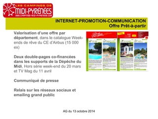 INTERNET-PROMOTION-COMMUNICATION 
Offre Prêt-à-partir 
Valorisation d’une offre par 
département, dans le catalogue Week-ends 
de rêve du CE d’Airbus (15 000 
ex) 
Deux double-pages co-financées 
dans les supports de la Dépêche du 
Midi, Hors série week-end du 20 mars 
et TV Mag du 11 avril 
Communiqué de presse 
Relais sur les réseaux sociaux et 
emailing grand public 
AG du 13 octobre 2014 
 