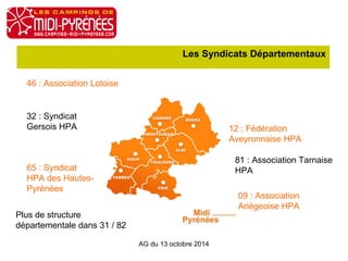 Les Syndicats Départementaux 
AG du 13 octobre 2014 
46 : Association Lotoise 
12 : Fédération 
Aveyronnaise HPA 
81 : Association Tarnaise 
HPA 
09 : Association 
Ariégeoise HPA 
32 : Syndicat 
Gersois HPA 
65 : Syndicat 
HPA des Hautes- 
Pyrénées 
Plus de structure 
départementale dans 31 / 82 
 