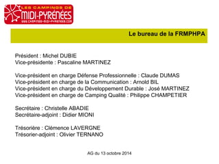Le bureau de la FRMPHPA 
Président : Michel DUBIE 
Vice-présidente : Pascaline MARTINEZ 
Vice-président en charge Défense Professionnelle : Claude DUMAS 
Vice-président en charge de la Communication : Arnold BIL 
Vice-président en charge du Développement Durable : José MARTINEZ 
Vice-président en charge de Camping Qualité : Philippe CHAMPETIER 
Secrétaire : Christelle ABADIE 
Secrétaire-adjoint : Didier MIONI 
Trésorière : Clémence LAVERGNE 
Trésorier-adjoint : Olivier TERNANO 
AG du 13 octobre 2014 
 