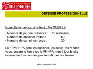 DEFENSE PROFESSIONNELLE 
Consultation avocat à la fédé : Me XUEREB 
- Nombre de jour de présence : 10 matinées 
- Nombre de dossiers traités : 60 
- Nombre de campings reçus : 30 
La FRMPHPA gère les dossiers, les suivis, les rendez-vous, 
assure le lien avec la FNHPA, met à jour le site 
internet en fonction des problématiques soulevées. 
AG du 13 octobre 2014 
 