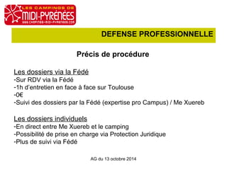 DEFENSE PROFESSIONNELLE 
Précis de procédure 
Les dossiers via la Fédé 
-Sur RDV via la Fédé 
-1h d’entretien en face à face sur Toulouse 
-0€ 
-Suivi des dossiers par la Fédé (expertise pro Campus) / Me Xuereb 
Les dossiers individuels 
-En direct entre Me Xuereb et le camping 
-Possibilité de prise en charge via Protection Juridique 
-Plus de suivi via Fédé 
AG du 13 octobre 2014 
 