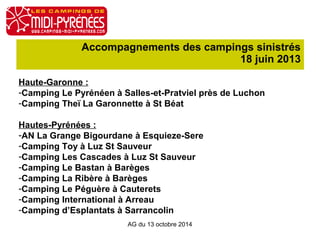 Accompagnements des campings sinistrés 
18 juin 2013 
Haute-Garonne : 
-Camping Le Pyrénéen à Salles-et-Pratviel près de Luchon 
-Camping Theï La Garonnette à St Béat 
Hautes-Pyrénées : 
-AN La Grange Bigourdane à Esquieze-Sere 
-Camping Toy à Luz St Sauveur 
-Camping Les Cascades à Luz St Sauveur 
-Camping Le Bastan à Barèges 
-Camping La Ribère à Barèges 
-Camping Le Péguère à Cauterets 
-Camping International à Arreau 
-Camping d’Esplantats à Sarrancolin 
AG du 13 octobre 2014 
 