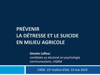 PRÉVENIR
LA DÉTRESSE ET LE SUICIDE
EN MILIEU AGRICOLE
CRISE. 15e Institut d’été. 23 mai 2019
Ginette Lafleur
candidate au doctorat en psychologie
communautaire, UQAM
 