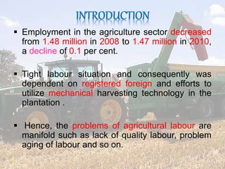  Employment in the agriculture sector decreased 
from 1.48 million in 2008 to 1.47 million in 2010, 
a decline of 0.1 per cent. 
 Tight labour situation and consequently was 
dependent on registered foreign and efforts to 
utilize mechanical harvesting technology in the 
plantation . 
 Hence, the problems of agricultural labour are 
manifold such as lack of quality labour, problem 
aging of labour and so on. 
 